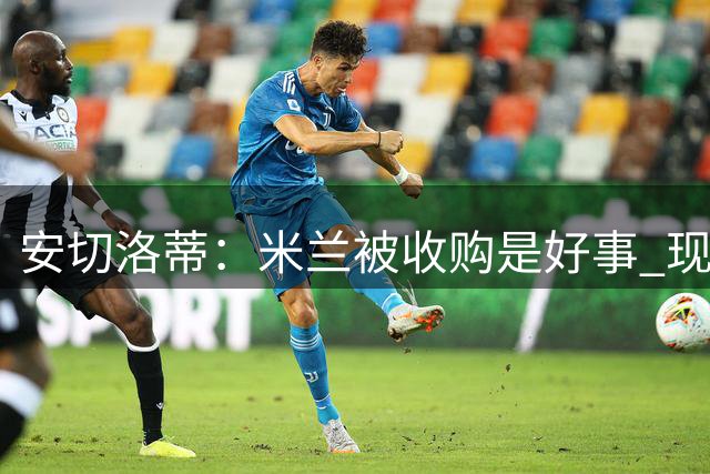 安切洛蒂：米兰被收购是好事 现在不谈回米兰可能