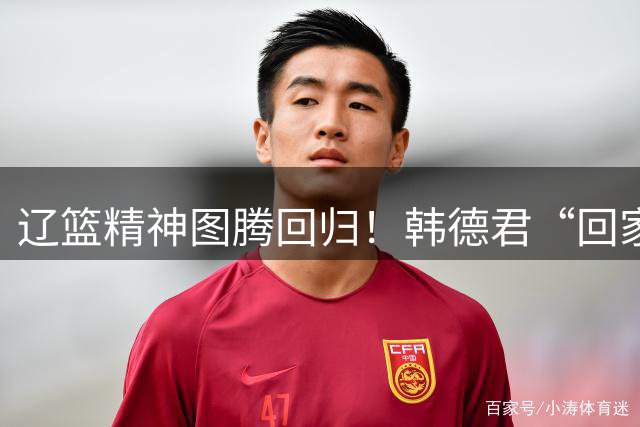 辽篮精神图腾回归！韩德君“回家”意味着什么？